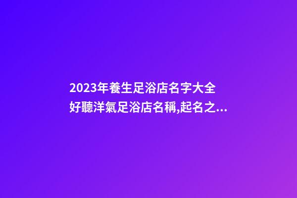 2023年養生足浴店名字大全 好聽洋氣足浴店名稱,起名之家-第1張-店鋪起名-玄機派